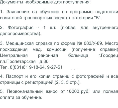 Документы необходимые для поступления: 1. Заявление на обучение по программе подготовки водителей транспортных средств  категории "В". 2. Фотография - 1 шт. (любая, для внутреннего делопроизводства). 3. Медицинская справка по форме № 083/У-89. Место прохождения мед. комиссии (получение справки) Центральная районная больница г.Городец пл.Пролетарская д.36 (вторник - четверг с 14.00) стоимость на апрель 2019 г. - 600 руб. Тел. 8(831)61 9-18-64, 9-27-51  4. Паспорт и его копия страниц с фотографией и все страницы с регистрацией (2, 3, 5 стр.). 5. Первоначальный взнос от 5000 руб. или полная оплата за обучение.