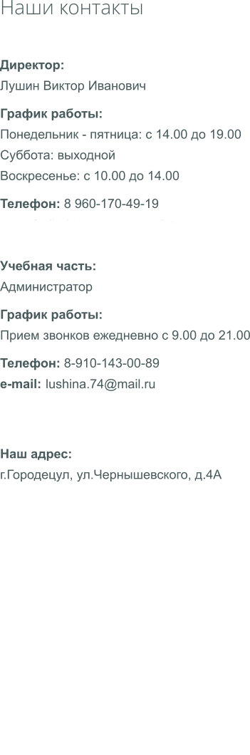 Наши контакты Директор: Лушин Виктор Иванович График работы: Понедельник - пятница: с 14.00 до 19.00 Суббота: выходной Воскресенье: с 10.00 до 14.00 Телефон: 8 960-170-49-19 e-mail: direсtor@startauto52.ru  Учебная часть: Администратор График работы: Прием звонков ежедневно с 9.00 до 21.00 Телефон: 8-910-143-00-89 e-mail: startauto@startauto52.ru lushina.74@mail.ru Наш адрес: г.Городецул, ул.Чернышевского, д.4А                       .